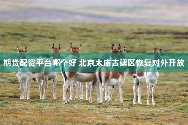 期货配资平台哪个好 北京太庙古建区恢复对外开放