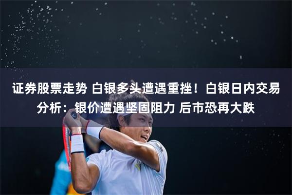 证券股票走势 白银多头遭遇重挫！白银日内交易分析：银价遭遇坚固阻力 后市恐再大跌