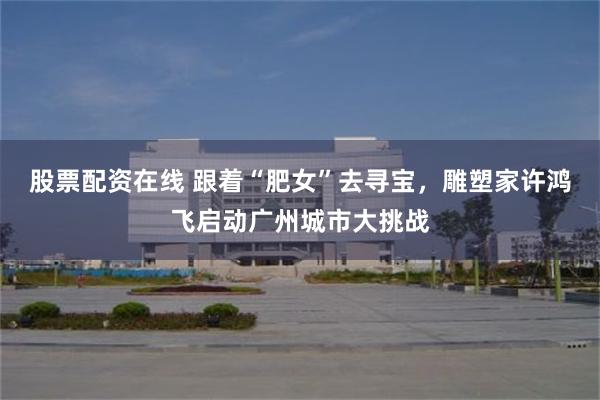 股票配资在线 跟着“肥女”去寻宝，雕塑家许鸿飞启动广州城市大挑战