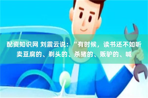 配资知识网 刘震云说：“有时候，读书还不如听卖豆腐的、剃头的、杀猪的、贩驴的、喊
