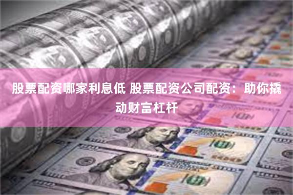 股票配资哪家利息低 股票配资公司配资：助你撬动财富杠杆