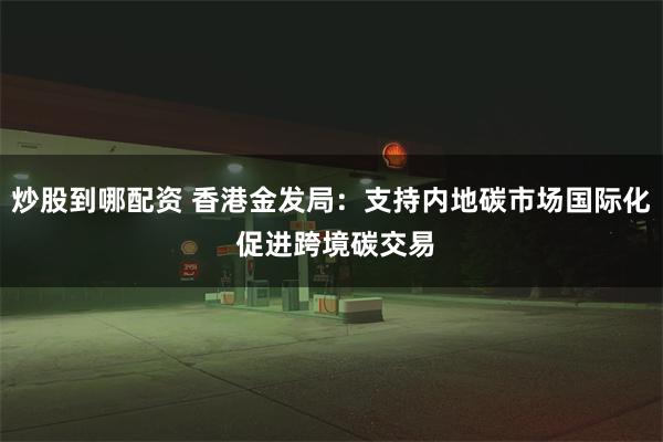 炒股到哪配资 香港金发局：支持内地碳市场国际化 促进跨境碳交易