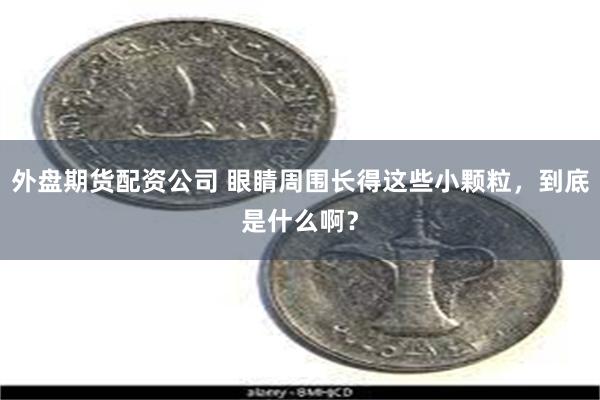 外盘期货配资公司 眼睛周围长得这些小颗粒，到底是什么啊？
