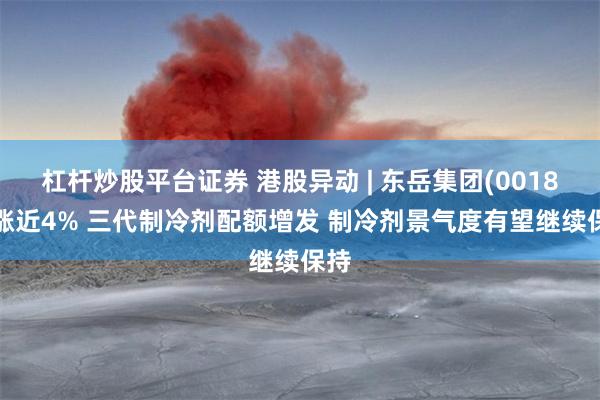 杠杆炒股平台证券 港股异动 | 东岳集团(00189)涨近4% 三代制冷剂配额增发 制冷剂景气度有望继续保持