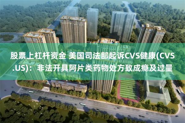 股票上杠杆资金 美国司法部起诉CVS健康(CVS.US)：非法开具阿片类药物处方致成瘾及过量