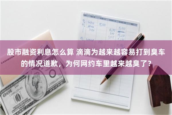 股市融资利息怎么算 滴滴为越来越容易打到臭车的情况道歉，为何网约车里越来越臭了？