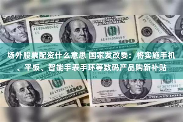 场外股票配资什么意思 国家发改委：将实施手机、平板、智能手表手环等数码产品购新补贴