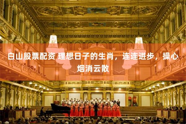白山股票配资 理想日子的生肖，连连进步，操心烟消云散