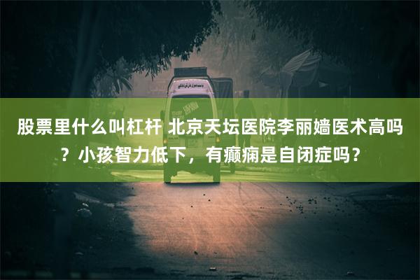 股票里什么叫杠杆 北京天坛医院李丽嫱医术高吗？小孩智力低下，有癫痫是自闭症吗？