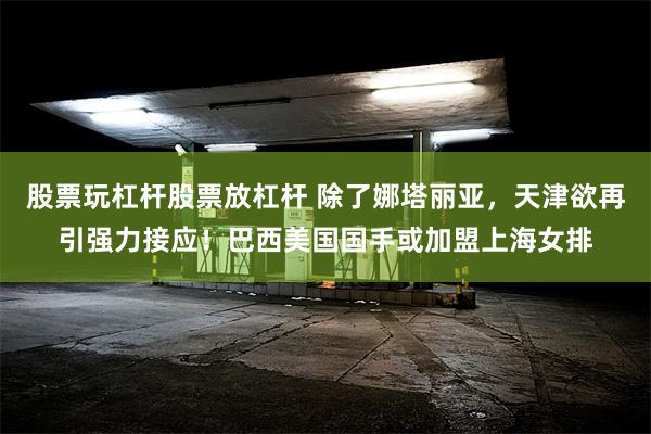 股票玩杠杆股票放杠杆 除了娜塔丽亚，天津欲再引强力接应！巴西美国国手或加盟上海女排