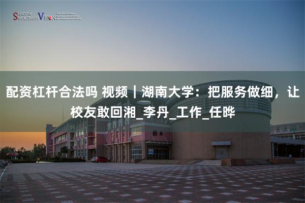 配资杠杆合法吗 视频｜湖南大学：把服务做细，让校友敢回湘_李丹_工作_任晔