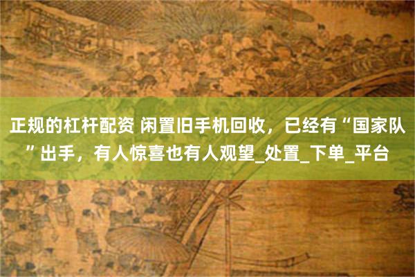 正规的杠杆配资 闲置旧手机回收，已经有“国家队”出手，有人惊喜也有人观望_处置_下单_平台