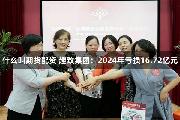 什么叫期货配资 趣致集团：2024年亏损16.72亿元