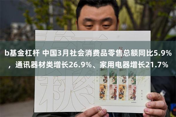 b基金杠杆 中国3月社会消费品零售总额同比5.9%，通讯器材类增长26.9%、家用电器增长21.7%