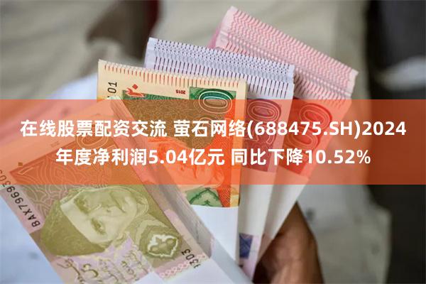 在线股票配资交流 萤石网络(688475.SH)2024年度净利润5.04亿元 同比下降10.52%