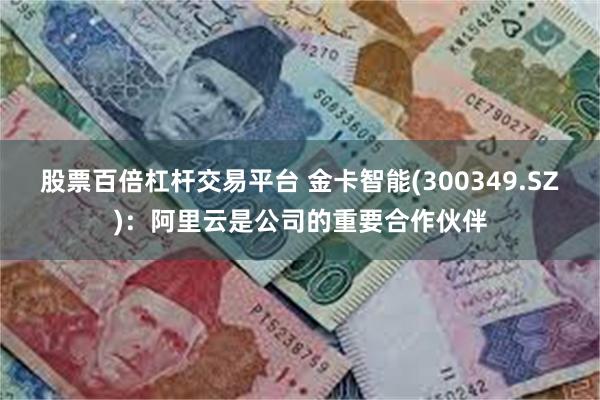 股票百倍杠杆交易平台 金卡智能(300349.SZ)：阿里云是公司的重要合作伙伴