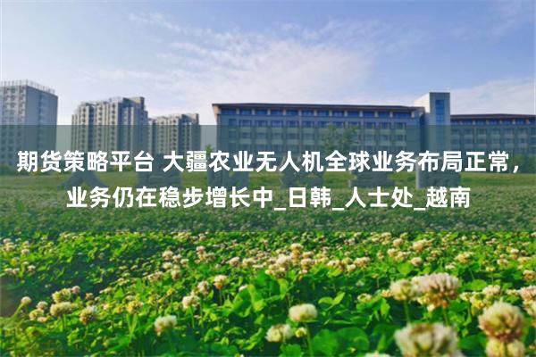 期货策略平台 大疆农业无人机全球业务布局正常，业务仍在稳步增长中_日韩_人士处_越南