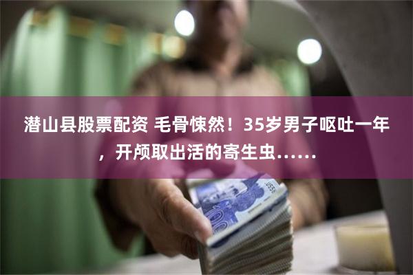 潜山县股票配资 毛骨悚然！35岁男子呕吐一年，开颅取出活的寄生虫……