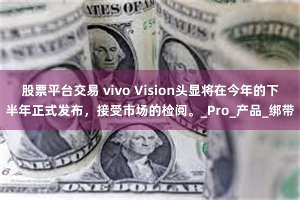股票平台交易 vivo Vision头显将在今年的下半年正式发布，接受市场的检阅。_Pro_产品_绑带