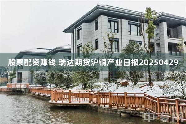 股票配资赚钱 瑞达期货沪铜产业日报20250429