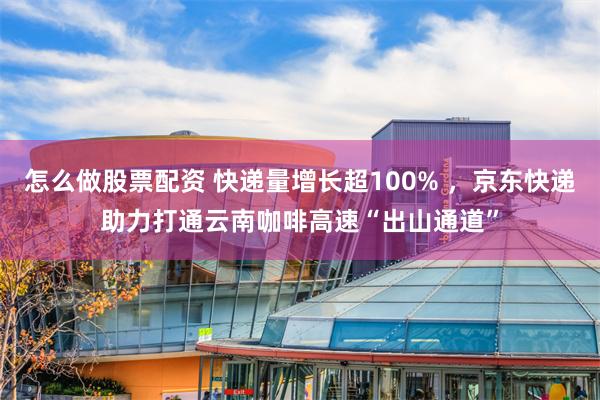 怎么做股票配资 快递量增长超100% ，京东快递助力打通云南咖啡高速“出山通道”
