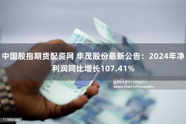中国股指期货配资网 华茂股份最新公告：2024年净利润同比增长107.41%