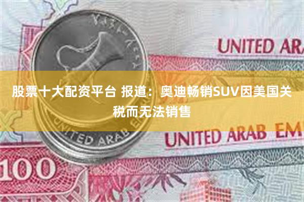 股票十大配资平台 报道：奥迪畅销SUV因美国关税而无法销售