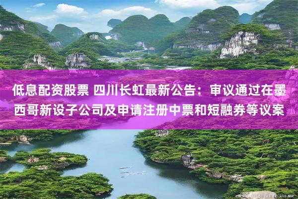 低息配资股票 四川长虹最新公告：审议通过在墨西哥新设子公司及申请注册中票和短融券等议案