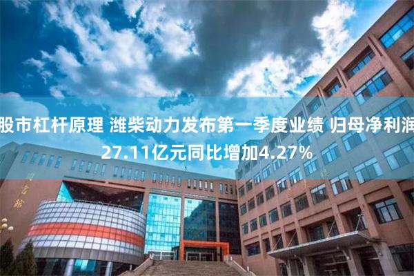 股市杠杆原理 潍柴动力发布第一季度业绩 归母净利润27.11亿元同比增加4.27%