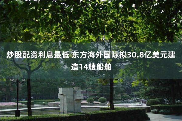 炒股配资利息最低 东方海外国际拟30.8亿美元建造14艘船舶