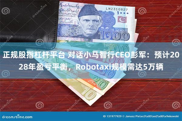 正规股指杠杆平台 对话小马智行CEO彭军：预计2028年盈亏平衡，Robotaxi规模需达5万辆