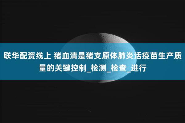 联华配资线上 猪血清是猪支原体肺炎活疫苗生产质量的关键控制_检测_检查_进行
