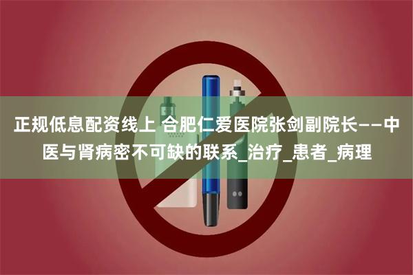 正规低息配资线上 合肥仁爱医院张剑副院长——中医与肾病密不可缺的联系_治疗_患者_病理