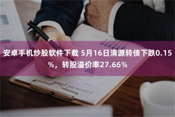 安卓手机炒股软件下载 5月16日清源转债下跌0.15%，转股溢价率27.66%