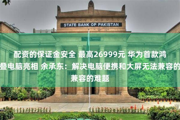 配资的保证金安全 最高26999元 华为首款鸿蒙折叠电脑亮相 余承东：解决电脑便携和大屏无法兼容的难题