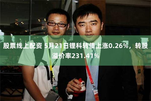 股票线上配资 5月21日锂科转债上涨0.26%，转股溢价率231.41%