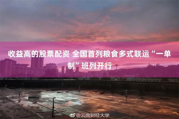 收益高的股票配资 全国首列粮食多式联运“一单制”班列开行