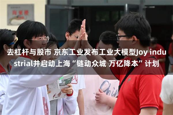 去杠杆与股市 京东工业发布工业大模型Joy industrial并启动上海“链动众城 万亿降本”计划