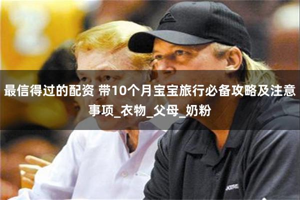 最信得过的配资 带10个月宝宝旅行必备攻略及注意事项_衣物_父母_奶粉