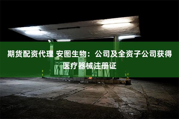 期货配资代理 安图生物：公司及全资子公司获得医疗器械注册证