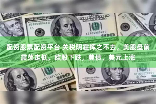 配资股票配资平台 关税阴霾挥之不去，美股盘前震荡走低，欧股下跌，美债、美元上涨