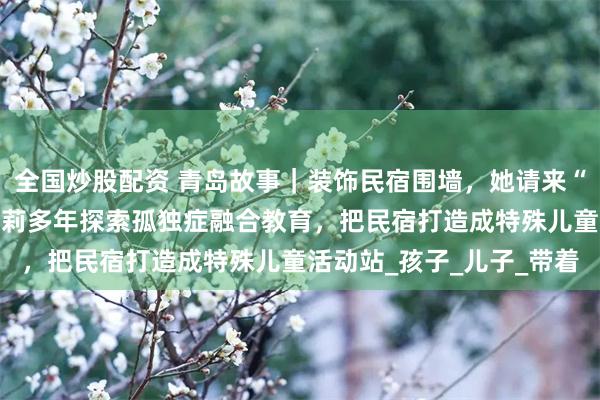 全国炒股配资 青岛故事｜装饰民宿围墙，她请来“星星画家”！“星妈”王莉多年探索孤独症融合教育，把民宿打造成特殊儿童活动站_孩子_儿子_带着