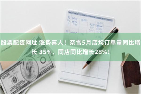 股票配资网址 涨势喜人！奈雪5月店均订单量同比增长 35%，同店同比增长28%！