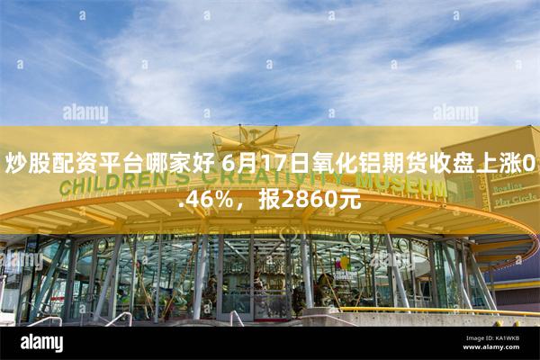 炒股配资平台哪家好 6月17日氧化铝期货收盘上涨0.46%，报2860元