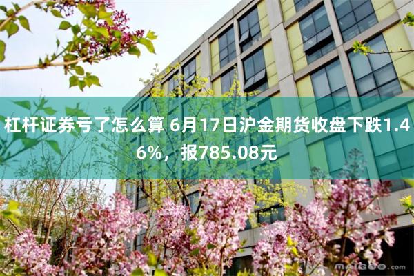 杠杆证券亏了怎么算 6月17日沪金期货收盘下跌1.46%，报785.08元