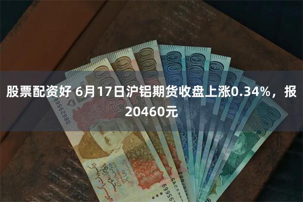 股票配资好 6月17日沪铝期货收盘上涨0.34%，报20460元