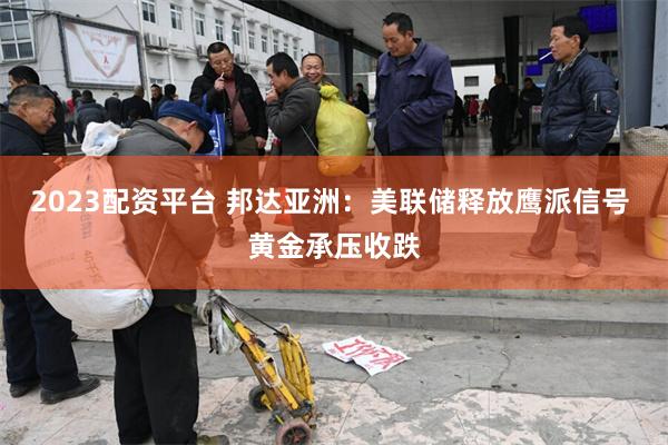 2023配资平台 邦达亚洲：美联储释放鹰派信号 黄金承压收跌