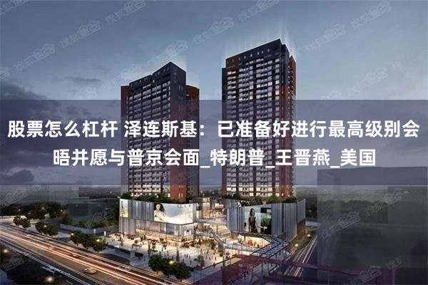 股票怎么杠杆 泽连斯基：已准备好进行最高级别会晤并愿与普京会面_特朗普_王晋燕_美国