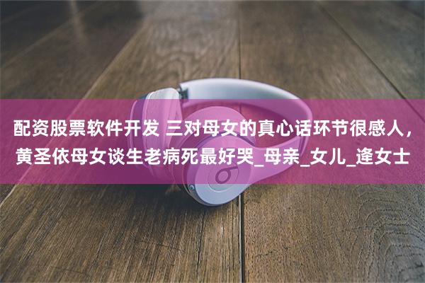 配资股票软件开发 三对母女的真心话环节很感人，黄圣依母女谈生老病死最好哭_母亲_女儿_逄女士