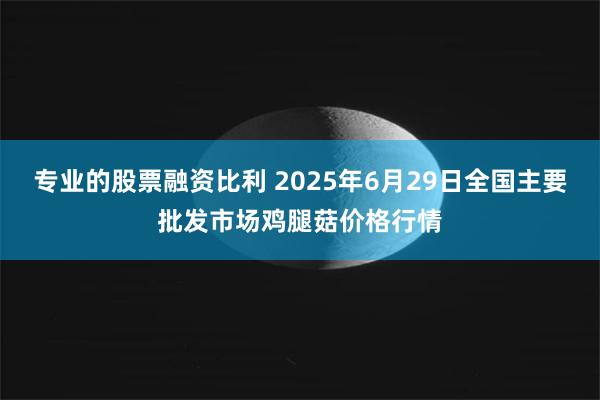 专业的股票融资比利 2025年6月29日全国主要批发市场鸡腿菇价格行情